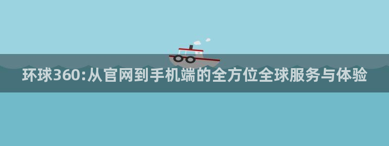 万事娱乐体育平台总代理：环球360:从官网到手机端的全方位全球服务与体验