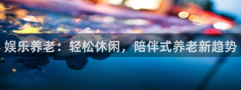 万事娱乐代理：娱乐养老：轻松休闲，陪伴式养老新趋势